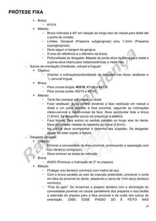 PRÓTESE FIXA
19
 Broca:
 #1014
 Método:
 Broca inclinada à 45º em relação ao longo eixo de mesial para distal até
o ponto de contato.
 Limites: Gengival (Preparos subgengivais) e/ou 1-2mm (Preparos
supragengivais).
 Deve seguir a margem da gengiva.
 O eixo de referência é o diâmetro da broca.
 Profundidade do desgaste: Metade da ponta ativa da broca para metal e
a ponta ativa inteira para metalocerâmicas e metal free.
- Sulcos de orientação (Vestibular, oclusal e lingual):
 Objetivo:
 Orientar a inclinação/profundidade de desgaste nas faces vestibular e
1
/3 cervical lingual.
 Broca:
 Para coroas longas: #3216, #3145 e #4138
 Para coroas curtas: #2215 e #2143
 Método:
 Tanto faz começar por mesial ou distal.
 Face vestibular: Sulco central dividindo a face vestibular em mesial e
distal e um sulco próximo à face proximal, seguindo as inclinações
mésio-cervical e médio-incisal da face; Deve aprofundar toda a broca
(1,2mm). Se desgastar pouco vai prejudicar a estética.
 Face lingual: Dois sulcos no sentido paralelo ao longo eixo do dente;
Deve aprofundar metade do tamanho da broca (0,6mm).
 Na oclusal deve acompanhar o desenho das cúspides. Se desgastar
pouco vai estar sujeito à fratura.
- Desgaste proximal:
 Objetivo:
 Eliminar a convexidade da área proximal, promovendo a separação com
o(s) dente(s) contíguo(s).
 Deve remover as áreas de retenção.
 Broca:
 #3203 (Promove a inclinação de 3º no preparo)
 Método:
 Proteger o(s) dente(s) vizinho(s) com matriz de aço
 Com a broca paralela ao eixo de inserção pretendido, promover o corte
em fatia da proximal do dente, afastando-o cerca de 1mm do(s) dente(s)
vizinho(s).
 “Pulo do gato”: Se iniciarmos o preparo dentário com a eliminação da
convexidade proximal vai causar paralelismo dos preparos e isso facilita
a extensão do preparo para a face proximal e da união dos sulcos de
orientação. (OBS: ESSE PASSO SÓ É FEITO NAS
 