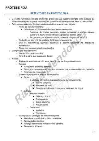 PRÓTESE FIXA
22
RETENTORES EM PRÓTESE FIXA
o Conceito: “Os retentores são elementos protéticos que buscam retenção intra-radicular ou
intra-coronária para suportar restaurações protéticas totais ou parciais, fixas ou removíveis”.
o Fatores que deixam os dentes tratados endodonticamente mais frágeis:
- Perda de estrutura dentária:
 Deve haver 100% de resistência na estrutura dentária:
 Presença de cristas marginais, aresta transversal e teto da câmara
pulpar (Há 100% de resistência na presença desses três).
 Se perder todas essas estruturas, a resistência passa a ser 10%
- Redução em até 14% da umidade dentinária remanescente
- Uso de substâncias químicas cáusticas e desmineralizantes no tratamento
endodôntico
- Perda dos mecanorreceptores da polpa
o Composição dos retentores:
- Núcleo: É a parte coronária
- Pino: É a parte que fica dentro da raiz
o Núcleo:
- Pode está associado ou não a um pino, já que ele é a parte coronária.
- Função:
 Restaurar o elemento dentário
 Reforçar o remanescente coronário em casos que a coroa está muito destruída
 Retenção da restauração
- Classificação quanto à técnica de confecção:
 Direta:
 É utilizado em núcleo de preenchimento ou complemento:
 Resina composta
 Ionômero de vidro
 Compômero (Resina composta + Ionômero de vidro)
 Indireta:
 Metálico fundido:
 Ouro tipo III e IV
 Prata-paládio
 Cobre-alumínio
 Níquel-cromo
 Cerâmicos:
 Injetados
 Prensados
- Vantagens da utilização da Resina composta:
 Módulo de elasticidade próximo à dentina
 Adesividade à dentina
 Reforço da estrutura remanescente dentária
 Resistência à fratura
 