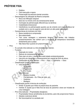 PRÓTESE FIXA
23
 Estética
 Fácil execução e reparo
 Preservação da estrutura dental coronária
- Desvantagens da utilização da Resina composta:
 Risco de infiltração marginal
 Deve ter no mínimo 2mm de remanescente dental
 Contração de polimerização (Microtrincas na dentina)
 Instabilidade dimensional
 Interferência na polimerização quando uso de cimento com eugenol (Deve ter
cuidado com o uso do eugenol, pois ele tem um alto poder alergênico).
- Características do Ionômero de Vidro:
 Baixa resistência à compressão
 Boa adesividade
 Tem como vantagem o isolamento térmico, pois dentes não tratados
endodonticamente não sofrem com a mudança de temperatura transmitida
diretamente para a polpa.
 Não libera flúor quando em preenchimento.
o Pino:
- É a porção intra-radicular ou intra-dentinária do retentor.
- Funções:
 Retenção do núcleo
 Reforço do remanescente radicular
 Para usar um pino, o dente deve está tratado endodonticamente.
 Usa pino em casos que o remanescente tem menos de 2mm de altura.
 Distribuição de força: Núcleo → Pino → Raiz → Ligamento → Osso
- Classificação quanto à localização:
 Intra-dentinário:
 Cimentado
 Rosqueado
 Por fricção
 Intra-radicular:
 Metálico fundido
 Pré-fabricado – Ex: Fibra de vidro, etc.
 Cerâmico
 Biológico
- Classificação quanto à técnica de confecção:
 Direta: É aquela que é feita na própria boca do paciente.
 Indireta: É aquela que é feita fora da boca do paciente e deve ser iniciada de
uma moldagem.
- Pino intra-radicular – Propriedades desejáveis:
 Propriedades físicas semelhantes às da dentina, para não proporcionar fratura.
 Adesão à estrutura dental
 Ser biocompatível na cavidade oral
 