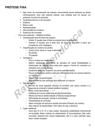PRÓTESE FIXA
24
 Agir como um amortecedor de impacto, transmitindo pouco estresse ao dente
remanescente, pois não adianta colocar uma prótese que irá causar um
estresse na boca do paciente.
 Facilidade técnica e de remoção
 Estética
 Baixo custo
 Radiopacidade
 Alta resistência à fratura
 Ausência de corrosão
- Pino intra-radicular – Metálico fundido:
 Classificação das técnicas de preparo:
 Direta: É aquela que é feita na própria boca do paciente.
 Indireta: É aquela que é feita fora da boca do paciente e deve ser
iniciada de uma moldagem.
 Classificação do número de partes:
 Corpo único: Esse é o que é abordado.
 Bi-partido
 Tri-partido
 Vantagens:
 Pino e núcleo em monobloco
 Melhor adaptação geométrica às paredes do canal (Estabilidade e
distribuição de cargas), pois esse pino segue a forma do conduto e é
moldado com resina duralay.
 Excelente retenção, superior aos pinos pré-fabricados
 Pouca remoção de dentina radicular (Principalmente em canais elípticos
ou cônicos)
 Menor risco de perfurações
 Alta resistência aos esforços sem deformar ou fraturar
 Desvantagens:
 Mínimo de duas sessões clínicas (A primeira usa resina acrílica e a
segunda já cimenta o núcleo metálico fundido)
 Maior custo laboratorial
 Estéticas em coroa metal-free de alta translucidez
 Modos de fratura desfavoráveis (Fraturas longitudinais)
 Dificuldade de remoção, devido à cimentação
 Possibilidade de corrosão
 Maior remoção de estrutura dental coronária (Preparo do núcleo)
 Alto módulo de elasticidade (10X maior do que a dentina)
 Ligas metálicas:
 Ouro tipo III e IV: É o mais usado; Apresenta estabilidade dimensional
na fundição; Baixo módulo de elasticidade; É biocompatível; Não sofre
corrosão; Quando tem raízes fragilizadas, ele é o mais indicado para
fazer núcleo estojado.
 