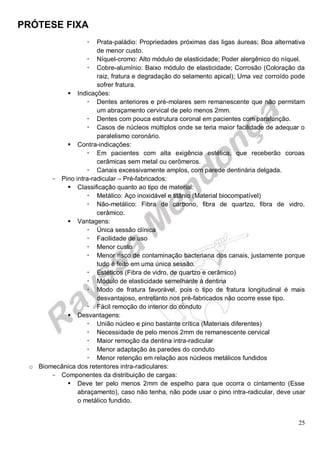 PRÓTESE FIXA
25
 Prata-paládio: Propriedades próximas das ligas áureas; Boa alternativa
de menor custo.
 Níquel-cromo: Alto módulo de elasticidade; Poder alergênico do níquel.
 Cobre-alumínio: Baixo módulo de elasticidade; Corrosão (Coloração da
raiz, fratura e degradação do selamento apical); Uma vez corroído pode
sofrer fratura.
 Indicações:
 Dentes anteriores e pré-molares sem remanescente que não permitam
um abraçamento cervical de pelo menos 2mm.
 Dentes com pouca estrutura coronal em pacientes com parafunção.
 Casos de núcleos múltiplos onde se teria maior facilidade de adequar o
paralelismo coronário.
 Contra-indicações:
 Em pacientes com alta exigência estética, que receberão coroas
cerâmicas sem metal ou cerômeros.
 Canais excessivamente amplos, com parede dentinária delgada.
- Pino intra-radicular – Pré-fabricados:
 Classificação quanto ao tipo de material:
 Metálico: Aço inoxidável e titânio (Material biocompatível)
 Não-metálico: Fibra de carbono, fibra de quartzo, fibra de vidro,
cerâmico.
 Vantagens:
 Única sessão clínica
 Facilidade de uso
 Menor custo
 Menor risco de contaminação bacteriana dos canais, justamente porque
tudo é feito em uma única sessão.
 Estéticos (Fibra de vidro, de quartzo e cerâmico)
 Módulo de elasticidade semelhante à dentina
 Modo de fratura favorável, pois o tipo de fratura longitudinal é mais
desvantajoso, entretanto nos pré-fabricados não ocorre esse tipo.
 Fácil remoção do interior do conduto
 Desvantagens:
 União núcleo e pino bastante crítica (Materiais diferentes)
 Necessidade de pelo menos 2mm de remanescente cervical
 Maior remoção da dentina intra-radicular
 Menor adaptação às paredes do conduto
 Menor retenção em relação aos núcleos metálicos fundidos
o Biomecânica dos retentores intra-radiculares:
- Componentes da distribuição de cargas:
 Deve ter pelo menos 2mm de espelho para que ocorra o cintamento (Esse
abraçamento), caso não tenha, não pode usar o pino intra-radicular, deve usar
o metálico fundido.
 