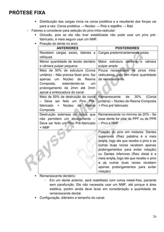 PRÓTESE FIXA
26
 Distribuição das cargas inicia na coroa protética e a resultante das forças vai
para a raiz: Coroa protética → Núcleo → Pino e espelho → Raiz
- Fatores a considerar para seleção do pino intra-radicular:
 Oclusão, pois se ela não tiver estabilizada não pode usar um pino pré-
fabricado, é mais seguro usar um NMF.
 Posição do dente no arco:
ANTERIORES POSTERIORES
Recebem cargas axiais, laterais e
oblíquas
Cargas predominantemente axiais
Menor quantidade de tecido dentário
e câmara pulpar pequena
Maior estrutura dentária e câmara
pulpar ampla
Mais de 50% de estrutura (Coroa
unitária) – Não precisa fazer pino, faz
apenas um Núcleo de Resina
Composta, estendendo-se um
prolongamento de 2mm até 3mm
apical a embocadura do canal
Pouca necessidade de pinos intra-
radiculares, pois tem maior quantidade
de remanescente.
Mais de 50% de destruição da coroa
– Deve ser feito um Pino Pré-
fabricado + Núcleo de Resina
Composta
Remanescente de 30% (Coroa
unitária) – Núcleo de Resina Composta
+ Pino pré fabricado
Destruição extensas da coroa, que
não permitem um abraçamento –
Deve ser feito um Pino Pré-fabricado
+ NMF
Remanescente no mínimo de 20% - Se
esse dente for pilar de PPF ou de PPR
– Pino e NMF
Fixação do pino em molares: Dentes
superiores (Raiz palatina é a mais
ampla, logo ela que recebe o pino e as
outras duas raízes recebem apenas
prolongamentos para evitar rotação)
ou Dentes inferiores (Raiz distal é a
mais ampla, logo ela que recebe o pino
e as outras duas raízes recebem
apenas prolongamentos para evitar
rotação)
 Remanescente dentário:
 Em um dente anterior, será reabilitado com coroa metal-free, paciente
sem parafunção. Ele não necessita usar um NMF, até porque é área
estética, porém ainda deve levar em consideração a quantidade de
remanescente dental.
 Configuração, diâmetro e tamanho do canal:
 