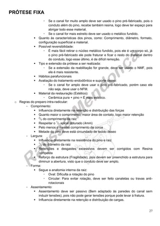 PRÓTESE FIXA
27
 Se o canal for muito amplo deve ser usado o pino pré-fabricado, pois o
conduto além do pino, recebe também resina, logo deve ter espaço para
abrigar todo esse material.
 Se o canal for mais estreito deve ser usado o metálico fundido.
 Quanto às características dos pinos, como: Comprimento, diâmetro, formato,
configuração superficial e material.
 Possível reversibilidade:
 É mais fácil retirar o núcleo metálico fundido, pois ele é um corpo só, já
o pino pré-fabricado ele pode fraturar e ficar o resto do material dentro
do conduto, logo esse último, é de difícil remoção.
 Tipo e extensão da prótese a ser realizada:
 Se a extensão da reabilitação for grande, deve ser usado o NMF, pois
ele é mais resistente.
 Hábitos parafuncionais
 Avaliação do tratamento endodôntico e suporte ósseo:
 Se o canal for amplo deve usar o pino pré-fabricado, porém caso ele
não seja, deve usar o NFM.
 Material da restauração (Estético):
 Cerâmica pura + pino = É mais estético.
o Regras do preparo intra-radicular:
- Comprimento:
 Influencia diretamente na retenção e distribuição das forças
 Quanto maior o comprimento, maior área de contato, logo maior retenção
 2
/3 do comprimento da raiz
 Respeitar o 1
/3 apical obturado (4mm)
 Pelo menos o mesmo comprimento da coroa
 Metade do pino deve está circundado de tecido ósseo
- Largura:
 Influencia diretamente na resistência do pino e raiz
 1
/3 do diâmetro da raiz
 Retenções e desgastes excessivos devem ser corrigidos com Resina
composta
 Reforço da estrutura (Fragilidade), pois devem ser preenchido a estrutura para
diminuir a abertura, visto que o conduto deve ser amplo.
- Forma:
 Segue a anatomia interna da raiz:
 Oval: Dificulta a rotação do pino
 Circular: Para evitar rotação, deve ser feito canaletas ou travas anti-
rotacionais
- Assentamento:
 Assentamento deve ser passivo (Bem adaptado às paredes do canal sem
induzir tensões), pois não pode gerar tensões porque pode levar à fratura.
 Influencia diretamente na retenção e distribuição de cargas.
 