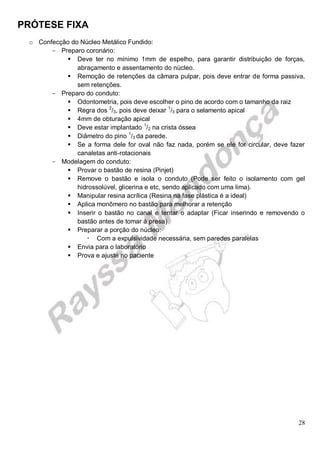 PRÓTESE FIXA
28
o Confecção do Núcleo Metálico Fundido:
- Preparo coronário:
 Deve ter no mínimo 1mm de espelho, para garantir distribuição de forças,
abraçamento e assentamento do núcleo.
 Remoção de retenções da câmara pulpar, pois deve entrar de forma passiva,
sem retenções.
- Preparo do conduto:
 Odontometria, pois deve escolher o pino de acordo com o tamanho da raiz
 Regra dos 2
/3, pois deve deixar 1
/3 para o selamento apical
 4mm de obturação apical
 Deve estar implantado 1
/2 na crista óssea
 Diâmetro do pino 1
/3 da parede.
 Se a forma dele for oval não faz nada, porém se ele for circular, deve fazer
canaletas anti-rotacionais
- Modelagem do conduto:
 Provar o bastão de resina (Pinjet)
 Remove o bastão e isola o conduto (Pode ser feito o isolamento com gel
hidrossolúvel, glicerina e etc, sendo aplicado com uma lima).
 Manipular resina acrílica (Resina na fase plástica é a ideal)
 Aplica monômero no bastão para melhorar a retenção
 Inserir o bastão no canal e tentar o adaptar (Ficar inserindo e removendo o
bastão antes de tomar à presa)
 Preparar a porção do núcleo:
 Com a expulsividade necessária, sem paredes paralelas
 Envia para o laboratório
 Prova e ajuste no paciente
 