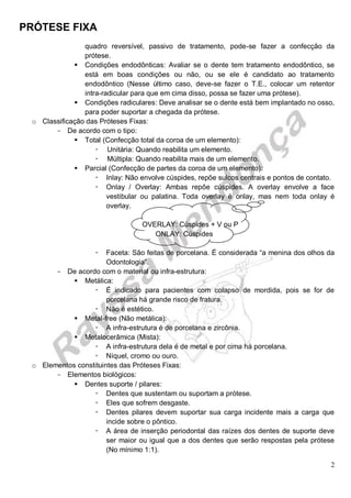 PRÓTESE FIXA
2
quadro reversível, passivo de tratamento, pode-se fazer a confecção da
prótese.
 Condições endodônticas: Avaliar se o dente tem tratamento endodôntico, se
está em boas condições ou não, ou se ele é candidato ao tratamento
endodôntico (Nesse último caso, deve-se fazer o T.E., colocar um retentor
intra-radicular para que em cima disso, possa se fazer uma prótese).
 Condições radiculares: Deve analisar se o dente está bem implantado no osso,
para poder suportar a chegada da prótese.
o Classificação das Próteses Fixas:
- De acordo com o tipo:
 Total (Confecção total da coroa de um elemento):
 Unitária: Quando reabilita um elemento.
 Múltipla: Quando reabilita mais de um elemento.
 Parcial (Confecção de partes da coroa de um elemento):
 Inlay: Não envolve cúspides, repõe sulcos centrais e pontos de contato.
 Onlay / Overlay: Ambas repõe cúspides. A overlay envolve a face
vestibular ou palatina. Toda overlay é onlay, mas nem toda onlay é
overlay.
OVERLAY: Cúspides + V ou P
ONLAY: Cúspides
 Faceta: São feitas de porcelana. É considerada “a menina dos olhos da
Odontologia”.
- De acordo com o material ou infra-estrutura:
 Metálica:
 É indicado para pacientes com colapso de mordida, pois se for de
porcelana há grande risco de fratura.
 Não é estético.
 Metal-free (Não metálica):
 A infra-estrutura é de porcelana e zircônia.
 Metalocerâmica (Mista):
 A infra-estrutura dela é de metal e por cima há porcelana.
 Níquel, cromo ou ouro.
o Elementos constituintes das Próteses Fixas:
- Elementos biológicos:
 Dentes suporte / pilares:
 Dentes que sustentam ou suportam a prótese.
 Eles que sofrem desgaste.
 Dentes pilares devem suportar sua carga incidente mais a carga que
incide sobre o pôntico.
 A área de inserção periodontal das raízes dos dentes de suporte deve
ser maior ou igual que a dos dentes que serão respostas pela prótese
(No mínimo 1:1).
 