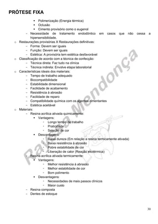 PRÓTESE FIXA
30
 Polimerização (Energia térmica)
 Oclusão
 Cimento provisório como o eugenol
- Necessidade de tratamento endodôntico em casos que não cessa a
hipersensibilidade.
o Restaurações provisórias X Restaurações definitivas:
- Forma: Devem ser iguais
- Função: Devem ser iguais
- Estética: A provisória tem estética desfavorável
o Classificação de acordo com a técnica de confecção:
- Técnica direta: Faz tudo na clínica
- Técnica indireta: Envolve etapa laboratorial
o Características ideais dos materiais:
- Tempo de trabalho adequado
- Biocompatibilidade
- Estabilidade dimensional
- Facilidade de acabamento
- Resistência à abrasão
- Facilidade de reparo
- Compatibilidade química com os agentes cimentantes
- Estética aceitável
o Materiais:
- Resina acrílica ativada quimicamente:
 Vantagens:
 Longo tempo de trabalho
 Praticidade
 Seleção de cor
 Desvantagens:
 Baixa dureza (Em relação a resina termicamente ativada)
 Baixa resistência à abrasão
 Pobre estabilidade de cor
 Liberação de calor (Reação exotérmica)
- Resina acrílica ativada termicamente:
 Vantagens:
 Melhor resistência à abrasão
 Melhor estabilidade de cor
 Bom polimento
 Desvantagens:
 Necessidades de mais passos clínicos
 Maior custo
- Resina composta
- Dentes de estoque
 