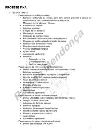 PRÓTESE FIXA
31
o TÉCNICA DIRETA:
- Passo-a-passo de moldagem prévia:
 Elemento restaurado ou íntegro, com bom contato proximal e oclusal ou
substituição de uma coroa com contornos adequados.
 Moldagem prévia (Alginato / Silicone)
 Confecção do preparo
 Lubrificar o preparo
 Seleção da cor da resina
 Manipulação da resina
 Colocação da resina no molde
 Posicionamento do molde sobre o dente preparado
 Remoção do molde após polimerização da resina
 Remoção dos excessos de resina
 Reembasamento do provisório
 Verificar adaptação marginal
 Ajuste oclusal
 Acabamento e polimento
 Observar:
 Adaptação cervical
 Contatos proximais
 Perfil de emergência
- Passo-a-passo de Impressão do dente antagonista:
 Dentes vitalizados ou desvitalizados com preparo ou núcleo.
 Lubrificar o preparo
 Posicionar a resina acrílica no preparo (Fase plástica)
 Oclusão em MIH (Impressão do dente antagonista)
 Guias de orientação oclusal
 Obtenção do contorno interno
 Definição anatômica
 Reembasamento da provisória
 Ajuste oclusal
 Acabamento e polimento
- Passo-a-passo de uso de dentes de estoque:
 Dentes vitalizados ou desvitalizados com preparo ou núcleo.
 Seleção do dente de estoque
 Adaptação do dente de estoque
 Lubrificar o preparo
 Acréscimo de resina por lingual/palatino
 Reembasamento e ajuste do provisório
 Contorno anatômico do provisório
 Ajuste oclusal
 Acabamento e polimento
- Passo-a-passo do uso de pinos intra-radiculares:
 Dentes desvitalizados sem núcleo
 