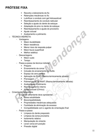 PRÓTESE FIXA
32
 Recorte e dobramento do fio
 Retenções mecânicas no fio
 Lubrificar o conduto com gel hidrossolúvel
 Reembasamento do conduto radicular
 Seleção e ajuste do dente de estoque
 Adaptação do pino no dente de estoque
 Reembasamento e ajuste do provisório
 Ajuste oclusal
 Acabamento e polimento
o TÉCNICA INDIRETA:
- Vantagens:
 Maior durabilidade
 Maior resistência
 Menor risco de resposta pulpar
 Maior lisura superficial
 Melhor estética
- Desvantagens:
 Maior custo
 Tempo
- Passo-a-passo da técnica indireta:
 Preparo
 Enceramento da coroa
 Inclusão do enceramento na mufla
 Espaço da cera perdida
 Aplicação da RAAT (Resina termicamente ativada)
 Prensagem
 Polimerização da RAAT (Resina termicamente ativada)
 Acabamento e polimento
 Reembasamento interno
 Ajuste oclusal (Clínico)
o Cimentação temporária:
- O agente cimentante deve apresentar:
 Baixa solubilidade
 Biocompatibilidade
 Propriedades mecânicas adequadas
 Facilidade de eliminação de excesso
 Compatibilidade com o agente de cimentação final
- Passo-a-passo:
 Limpeza do dente preparado
 Limpeza da coroa provisória
 Isolamento relativo
 Manipulação do cimento
 Levar coroa em posição
 Pressão digital
 