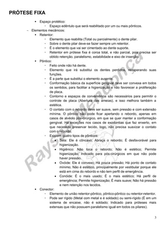 PRÓTESE FIXA
3
 Espaço protético:
 Espaço edêntulo que será reabilitado por um ou mais pônticos.
- Elementos mecânicos:
 Retentor:
 Elemento que reabilita (Total ou parcialmente) o dente pilar.
 Sobre o dente pilar deve-se fazer sempre um retentor.
 É o elemento que vai ser cimentado ao dente suporte.
 Retentor em prótese fixa é coroa total, e não parcial, pois precisa ser
obtido retenção, paralelismo, estabilidade e eixo de inserção.
 Pôntico:
 Feito onde não há dente.
 Elemento que irá substitui os dentes perdidos, recuperando suas
funções.
 É a parte que substitui o elemento ausente.
 Conformação básica da superfície gengival deve ser convexa em todos
os sentidos, para facilitar a higienização e não favorecer a proliferação
de placa.
 Contorno e espaços de conveniência são necessários para permitir o
controle de placa (Abertura das ameias), e isso melhora também a
estética.
 O contato com o rebordo deve ser suave, sem pressão e com extensão
mínima. O pôntico não pode ficar apertando o rebordo, apenas em
casos de alvéolo pós-cirúrgico, em que se quer manter a conformação
gengival. Há exceções nos casos de exodontias que faz enxerto, em
que necessita preservar tecido, logo, não precisa suavizar o contato
com o rebordo.
 Existem quatro tipos de pônticos:
 Sela: Ele é côncavo; Abraça o rebordo; É desfavorável para
higienização.
 Higiênico: Não toca o rebordo; Não é estético; Permite
higienização; Indicado para pós-cirúrgicos em que não pode
haver pressão.
 Ovóide: Ele é convexo; Há pouca pressão; Há ponto de contato
mínimo; Não é estético, principalmente por vestibular porque ele
está em cima do rebordo e não tem perfil de emergência.
 Conóide: É o mais usado; É o mais estético; Há perfil de
emergência; Permite higienização; É mais suave; Não há pressão
e nem retenção nos tecidos.
 Conector:
 Elemento de união retentor-pôntico, pôntico-pôntico ou retentor-retentor.
 Pode ser rígido (Metal com metal e é soldado) ou semi-rígido (É em um
sistema de encaixe, não é soldado; Indicado para próteses mais
extensas que não possuem paralelismo igual em todos os pilares).
 