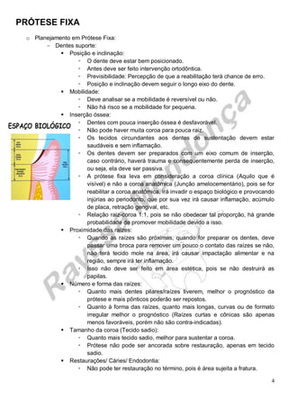 PRÓTESE FIXA
4
o Planejamento em Prótese Fixa:
- Dentes suporte:
 Posição e inclinação:
 O dente deve estar bem posicionado.
 Antes deve ser feito intervenção ortodôntica.
 Previsibilidade: Percepção de que a reabilitação terá chance de erro.
 Posição e inclinação devem seguir o longo eixo do dente.
 Mobilidade:
 Deve analisar se a mobilidade é reversível ou não.
 Não há risco se a mobilidade for pequena.
 Inserção óssea:
 Dentes com pouca inserção óssea é desfavorável.
 Não pode haver muita coroa para pouca raiz.
 Os tecidos circundantes aos dentes de sustentação devem estar
saudáveis e sem inflamação.
 Os dentes devem ser preparados com um eixo comum de inserção,
caso contrário, haverá trauma e consequentemente perda de inserção,
ou seja, ela deve ser passiva.
 A prótese fixa leva em consideração a coroa clínica (Aquilo que é
visível) e não a coroa anatômica (Junção amelocementário), pois se for
reabilitar a coroa anatômica, irá invadir o espaço biológico e provocando
injúrias ao periodonto, que por sua vez irá causar inflamação, acúmulo
de placa, retração gengival, etc.
 Relação raiz-coroa 1:1, pois se não obedecer tal proporção, há grande
probabilidade de promover mobilidade devido a isso.
 Proximidade das raízes:
 Quando as raízes são próximas, quando for preparar os dentes, deve
passar uma broca para remover um pouco o contato das raízes se não,
não terá tecido mole na área, irá causar impactação alimentar e na
região, sempre irá ter inflamação.
 Isso não deve ser feito em área estética, pois se não destruirá as
papilas.
 Número e forma das raízes:
 Quanto mais dentes pilares/raízes tiverem, melhor o prognóstico da
prótese e mais pônticos poderão ser repostos.
 Quanto à forma das raízes, quanto mais longas, curvas ou de formato
irregular melhor o prognóstico (Raízes curtas e cônicas são apenas
menos favoráveis, porém não são contra-indicadas).
 Tamanho da coroa (Tecido sadio):
 Quanto mais tecido sadio, melhor para sustentar a coroa.
 Prótese não pode ser ancorada sobre restauração, apenas em tecido
sadio.
 Restaurações/ Cáries/ Endodontia:
 Não pode ter restauração no término, pois é área sujeita a fratura.
 