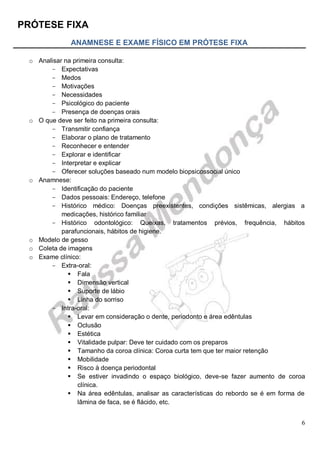 PRÓTESE FIXA
6
ANAMNESE E EXAME FÍSICO EM PRÓTESE FIXA
o Analisar na primeira consulta:
- Expectativas
- Medos
- Motivações
- Necessidades
- Psicológico do paciente
- Presença de doenças orais
o O que deve ser feito na primeira consulta:
- Transmitir confiança
- Elaborar o plano de tratamento
- Reconhecer e entender
- Explorar e identificar
- Interpretar e explicar
- Oferecer soluções baseado num modelo biopsicossocial único
o Anamnese:
- Identificação do paciente
- Dados pessoais: Endereço, telefone
- Histórico médico: Doenças preexistentes, condições sistêmicas, alergias a
medicações, histórico familiar
- Histórico odontológico: Queixas, tratamentos prévios, frequência, hábitos
parafuncionais, hábitos de higiene.
o Modelo de gesso
o Coleta de imagens
o Exame clínico:
- Extra-oral:
 Fala
 Dimensão vertical
 Suporte de lábio
 Linha do sorriso
- Intra-oral:
 Levar em consideração o dente, periodonto e área edêntulas
 Oclusão
 Estética
 Vitalidade pulpar: Deve ter cuidado com os preparos
 Tamanho da coroa clínica: Coroa curta tem que ter maior retenção
 Mobilidade
 Risco à doença periodontal
 Se estiver invadindo o espaço biológico, deve-se fazer aumento de coroa
clínica.
 Na área edêntulas, analisar as características do rebordo se é em forma de
lâmina de faca, se é flácido, etc.
 