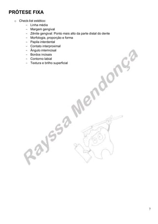 PRÓTESE FIXA
7
o Check-list estético:
- Linha média
- Margem gengival
- Zênite gengival: Ponto mais alto da parte distal do dente
- Morfologia, proporção e forma
- Papila interdental
- Contato interproximal
- Ângulo interincisal
- Bordos incisais
- Contorno labial
- Textura e brilho superficial
 