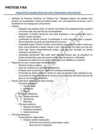 PRÓTESE FIXA
8
PRINCÍPIOS BIOMECÂNICOS DOS PREPAROS DENTÁRIOS
o Definição de Preparos Dentários em Prótese Fixa: “Desgaste seletivo de esmalte e/ou
dentina, em quantidades e áreas pré-determinadas, com uma sequência de brocas, com a
finalidade de criar espaço para uma prótese”.
o Preparo:
- Desgaste das paredes axiais: O retentor de prótese fixa obrigatoriamente receberá
uma coroa total, logo ele terá que ser desgastado.
- Angulação: O preparo deverá ter uma certa angulação, e isso ajudará com que o
preparo receba a prótese.
- Localização do término cervical: A localização é muito importante para o preparo.
Ela vai depender do dente que está tratando e da área.
- Integridade pulpar: Preparo cavitário muito extenso compromete a polpa e tendo que
fazer uma endodontia e depois colocar o pino. Infelizmente, há casos que não tem
como fugir desse comprometimento pulpar, que são, por exemplo, os dentes
inclinados, girovertido, etc.
- Integridade periodontal: Não pode fazer nenhum preparo que vá prejudicar os
tecidos periodontais, para não causar nenhum tipo de trauma ou inflamação.
- Espessura do material: É em relação à infra-estrutura: Metálica ou cerâmica.
o Requisitos em que a restauração indireta deve ter:
- Devolver função e estética
- Deve ser resistente aos esforços mastigatórios
- Proteção tanto do periodonto, quanto do complexo dentina-polpa
- Prevenção de cáries no término, tendo em vista que ela deve estar adaptada à raiz,
sem perda da integridade marginal, de forma que nessa área não tenha acúmulo de
placa e nem retenção de biofilme.
o Preparo ideal deve obedecer aos três princípios:
- Princípios biológicos:
 Tecido dental
 Periodonto
 Polpa
- Princípios mecânicos:
 Rigidez estrutural
 Resistência
 Retenção
- Princípios estéticos:
 Margens do preparo
 Espessura porcelana
 Anatomia oclusal
o Princípios Biológicos:
- Preservação do órgão pulpar:
 Preparo cavitário inadequado:
 Se ele for muito extenso, pode atingir a polpa.
 Deve ser bem refrigerado.
 