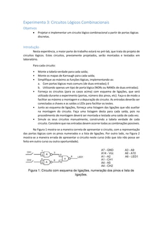 Experimento 3: Circuitos Lógicos Combinacionais
Objetivos
 Projetar e implementar um circuito lógico combinacional a partir de portas lógicas
discretas.
Introdução
Nesta experiência, a maior parte do trabalho estará no pré-lab, que trata do projeto de
circuitos lógicos. Estes circuitos, previamente projetados, serão montados e testados em
laboratório.
Para cada circuito:
• Monte a tabela-verdade para cada saída;
• Monte os mapas de Karnaugh para cada saída;
• Simplifique ao máximo as funções lógicas, implementando-as:
a. Com portas lógicas mais comuns (de duas entradas); E
b. Utilizando apenas um tipo de porta lógica (NORs ou NANDs de duas entradas).
• Forneça os circuitos (para os casos acima) com esquema de ligações, que será
utilizado durante o experimento (portas, número dos pinos, etc). Faça-o de modo a
facilitar ao máximo a montagem e a depuração do circuito. As entradas deverão ser
conectadas a chaves e as saídas a LEDs para facilitar os testes.
• Junto ao esquema de ligações, forneça uma listagem das ligações que vão auxiliar
na montagem do circuito. Faça uma listagem desta para cada saída, pois no
procedimento de montagem deverá ser montada e testada uma saída de cada vez.
• Simule os seus circuitos manualmente, construindo a tabela verdade de cada
circuito. Considere que nas entradas devem ocorrer todas as combinações possíveis.
Na Figura 1 mostra-se a maneira correta de apresentar o circuito, com a representação
das portas lógicas com os pinos numerados e a lista de ligações. Por outro lado, na Figura 2
mostra-se a maneira errada de apresentar o circuito neste curso (não que isto não possa ser
feito em outro curso ou outra oportunidade).
 