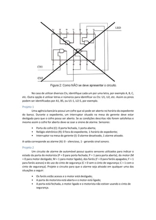 No caso de utilizar diversos CIs, identifique cada um por uma letra, por exemplo A, B, C,
etc. Outra opção é utilizar letras e números para identificar os CIs: U1, U2, etc. Assim os pinos
podem ser identificados por A1, B5, ou U1-1, U2-5, por exemplo.
Projeto 1
Uma agência bancária possui um cofre que só pode ser aberto no horário do expediente
do banco. Durante o expediente, um interruptor situado na mesa do gerente deve estar
desligado para que o cofre possa ser aberto. Se as condições descritas não forem satisfeitas e
mesmo assim o cofre for aberto deve-se soar a sirene de alarme. Sensores:
• Porta do cofre (C): 0 porta fechada, 1 porta aberta;
• Relógio eletrônico (R): 0 fora do expediente, 1 horário de expediente;
• Interruptor na mesa do gerente (I): 0 alarme desativado, 1 alarme ativado.
A saída corresponde ao alarme (A): 0 - silencioso, 1 - gerando sinal sonoro.
Projeto 2
Um circuito de alarme de automóvel possui quatro sensores utilizados para indicar o
estado da porta do motorista (P = 0 para porta fechada; P = 1 para porta aberta), do motor (M
= 0 para motor desligado; M = 1 para motor ligado), dos faróis (F = 0 para faróis apagados; F = 1
para faróis acesos) e do uso do cinto de segurança (C = 0 sem o cinto de segurança; C = 1 com o
cinto de segurança). Projete o circuito para que o alarme seja ativado em qualquer uma das
situações a seguir:
• Os faróis estão acesos e o motor está desligado;
• A porta do motorista está aberta e o motor está ligado;
• A porta está fechada, o motor ligado e o motorista não estiver usando o cinto de
segurança.
 