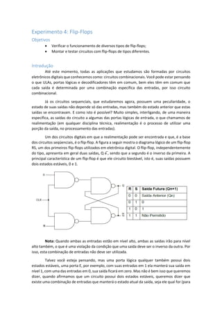 Experimento 4: Flip-Flops
Objetivos
 Verificar o funcionamento de diversos tipos de flip-flops;
 Montar e testar circuitos com flip-flops de tipos diferentes.
Introdução
Até este momento, todas as aplicações que estudamos são formadas por circuitos
eletrônicos digitais que conhecemos como: circuitos combinacionais. Você pode estar pensando
o que ULAs, portas lógicas e decodificadores têm em comum, bem eles têm em comum que
cada saída é determinada por uma combinação específica das entradas, por isso circuito
combinacional.
Já os circuitos sequenciais, que estudaremos agora, possuem uma peculiaridade, o
estado de suas saídas não depende só das entradas, mas também do estado anterior que estas
saídas se encontravam. E como isto é possível? Muito simples, interligando, de uma maneira
específica, as saídas do circuito a algumas das portas lógicas de entrada, o que chamamos de
realimentação (em qualquer disciplina técnica, realimentação é o processo de utilizar uma
porção da saída, no processamento das entradas).
Um dos circuitos digitais em que a realimentação pode ser encontrada e que, é a base
dos circuitos seqüenciais, é o flip-flop. A figura a seguir mostra o diagrama lógico de um flip-flop
RS, um dos primeiros flip-flops utilizados em eletrônica digital. O flip-flop, independentemente
do tipo, apresenta em geral duas saídas, Q e ̅, sendo que a segundo é o inverso da primeira. A
principal característica de um flip-flop é que ele circuito biestável, isto é, suas saídas possuem
dois estados estáveis, 0 e 1.
Nota: Quando ambas as entradas estão em nível alto, ambas as saídas irão para nível
alto também, o que é uma violação da condição que uma saída deve ser o inverso da outra. Por
isso, esta combinação de entradas não deve ser utilizada.
Talvez você esteja pensando, mas uma porta lógica qualquer também possui dois
estados estáveis, uma porta E, por exemplo, com suas entradas em 1 ela manterá sua saída em
nível 1, com uma das entradas em 0, sua saída ficará em zero. Mas não é bem isso que queremos
dizer, quando afirmamos que um circuito possui dois estados estáveis, queremos dizer que
existe uma combinação de entradas que manterá o estado atual da saída, seja ele qual for (para
 