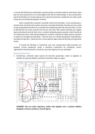 o caso do flip-flop RS esta combinação é quando ambas as entradas estão em nível baixo). Note
que isto não é possível em um circuito digital onde não há realimentação. É esta característica
que faz do flip-flop um circuito especial, ele é capaz de memorizar o estado de uma saída, sendo
a base para construção de qualquer memória.
Outra característica, presente na grande maioria dos flip-flops, é uma entrada para o
sinal de clock. O sinal de clock confere sincronia a transição do flip-flop, fazendo com que a saída
só seja atualizada (de acordo com os estados das entradas) quando este sinal está ativo, no caso
do flip-flop RS isto ocorre quando CLK está em nível alto. Mas existem flip-flop que reagem
apenas à bordas do sinal de clock, isto é, a saída é atualizada apenas quando o clock transita de
um estado para outro. Estes flip-flop podem ser sensíveis a bordas de subida, apenas atualizam
as saídas em transições do tipo Baixo -> Alto do clock, ou a bordas de descida, respondendo a
transições do tipo Alto -> Baixo do clock. Iremos explorar alguns tipos de flip-flops ao longo deste
ensaio.
O estudo dos flip-flops é importante, pois este componentes estão presentes em
qualquer circuito seqüencial, sendo o elemento constituinte de contadores, timers,
registradores de deslocamento, memórias, para citar algumas de suas aplicações.
Parte Experimental:
1. Inicialmente, utilizando cabos banana de tamanho apropriado, realize as ligações no
bastidor do conjunto didático conforme mostrado na figura a seguir:
ATENÇÃO: Para sua maior segurança, realize estas ligações com o conjunto didático
desligado e chame o professor, antes de ligá-lo.
 
