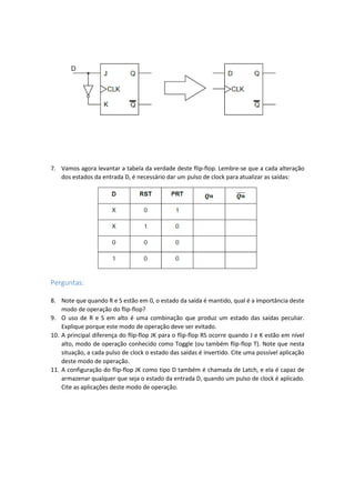 7. Vamos agora levantar a tabela da verdade deste flip-flop. Lembre-se que a cada alteração
dos estados da entrada D, é necessário dar um pulso de clock para atualizar as saídas:
Perguntas:
8. Note que quando R e S estão em 0, o estado da saída é mantido, qual é a importância deste
modo de operação do flip-flop?
9. O uso de R e S em alto é uma combinação que produz um estado das saídas peculiar.
Explique porque este modo de operação deve ser evitado.
10. A principal diferença do flip-flop JK para o flip-flop RS ocorre quando J e K estão em nível
alto, modo de operação conhecido como Toggle (ou também flip-flop T). Note que nesta
situação, a cada pulso de clock o estado das saídas é invertido. Cite uma possível aplicação
deste modo de operação.
11. A configuração do flip-flop JK como tipo D também é chamada de Latch, e ela é capaz de
armazenar qualquer que seja o estado da entrada D, quando um pulso de clock é aplicado.
Cite as aplicações deste modo de operação.
 