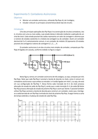 Experimento 5: Contadores Assíncronos
Objetivos
 Montar um contador assíncrono, utilizando flip-flops JK, de 4 estágios;
 Estudar e discutir as principais características deste tipo de circuito.
Introdução
Uma das principais aplicações dos flip-flops é na construção de circuitos contadores, isto
é, circuitos com uma ou mais saídas, cujo estado destas é alterado mediante a aplicação de um
sinal de clock. Cada estado possível das saídas representa um valor da contagem e dizemos que
o número de estados existentes é o módulo da contagem ou do contador. Assim um contador
decimal de 0 a 9, extremamente comum, é um contador de módulo 10 (apresenta 10 estados
possíveis de contagem) e valores de contagem 0, 1, 2, ..., 9.
O contador assíncrono é um dos circuitos mais simples de contador, composto por flip-
flops JK ligados em cascata, conforme exibido na figura a seguir:
Nesta figura, temos um contador assíncrono de três estágios, ou seja, composto por três
flip-flops. Note que cada flip-flop é sensível a borda de descida no clock, como é comum em
contadores assíncronos e que ambas as entradas J e K estão ligadas em nível 1, ou seja, ele está
em sua configuração de flip-flop T. Dessa forma cada transição de 0->1 do clock provoca
alteração do estado da saída do flip-flop 0, sendo que a cada transição 0->1 da saída Q0 deste
flip-flop provoca alteração do estado do próximo flip-flop e assim por diante. É possível também
utilizar flip-flops sensíveis a borda de descida para construir um contador, neste caso, interliga-
se a saída barrada de um flip-flop à entrada de clock do próximo flip-flop. A seguir temos a carta
de tempo exibindo a mudança de estado de cada flip-flop.
 