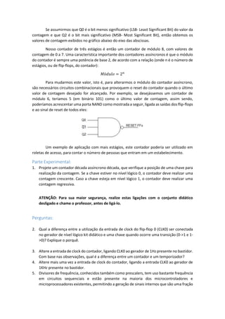 Se assumirmos que Q0 é o bit menos significativo (LSB- Least Significant Bit) do valor da
contagem e que Q2 é o bit mais significativo (MSB- Most Significant Bit), então obtemos os
valores de contagem exibidos no gráfico abaixo do eixo das abscissas.
Nosso contador de três estágios é então um contador de módulo 8, com valores de
contagem de 0 a 7. Uma característica importante dos contadores assíncronos é que o módulo
do contador é sempre uma potência de base 2, de acordo com a relação (onde n é o número de
estágios, ou de flip-flops, do contador):
𝑀ó𝑑𝑢𝑙𝑜 = 2 𝑛
Para mudarmos este valor, isto é, para alterarmos o módulo do contador assíncrono,
são necessários circuitos combinacionais que provoquem o reset do contador quando o último
valor de contagem desejado for alcançado. Por exemplo, se desejássemos um contador de
módulo 6, teríamos 5 (em binário 101) como o último valor de contagem, assim sendo,
poderíamos acrescentar uma porta NAND como mostrada a seguir, ligada as saídas dos flip-flops
e ao sinal de reset de todos eles:
Um exemplo de aplicação com mais estágios, este contador poderia ser utilizado em
roletas de acesso, para contar o número de pessoas que entram em um estabelecimento.
Parte Experimental:
1. Projete um contador década assíncrono década, que verifique a posição de uma chave para
realização da contagem. Se a chave estiver no nível lógico 0, o contador deve realizar uma
contagem crescente. Caso a chave esteja em nível lógico 1, o contador deve realizar uma
contagem regressiva.
ATENÇÃO: Para sua maior segurança, realize estas ligações com o conjunto didático
desligado e chame o professor, antes de ligá-lo.
Perguntas:
2. Qual a diferença entre a utilização da entrada de clock do flip-flop 0 (CLK0) ser conectada
no gerador de nível lógico kit didático e uma chave quando ocorre uma transição (0->1 e 1-
>0)? Explique o porquê.
3. Altere a entrada de clock do contador, ligando CLK0 ao gerador de 1Hz presente no bastidor.
Com base nas observações, qual é a diferença entre um contador e um temporizador?
4. Altere mais uma vez a entrada de clock do contador, ligando a entrada CLK0 ao gerador de
1KHz presente no bastidor.
5. Divisores de frequência, conhecidos também como prescalers, tem uso bastante frequência
em circuitos sequenciais e estão presente na maioria dos microcontroladores e
microprocessadores existentes, permitindo a geração de sinais internos que são uma fração
 