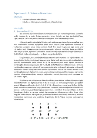 Experimento 1: Sistemas Numéricos
Objetivos
 Familiarização com o kit didático;
 Estudar os sistemas numéricos binário e hexadecimal;
Introdução
1. Sistemas Numéricos
Nos próximos experimentos construiremos circuitos que realizam operações. Assim eles
serão capazes de, a partir destas operações, tomar decisões do tipo Verdadeiro/Falso,
Ligar/Desligar, OK/Errado; enfim, decisões onde apenas duas opções são possíveis.
Felizmente a eletrônica digital é muito mais poderosa que isso e ela começa a ficar bem
mais interessante quando agrupamos vários sinais digitais para representar números, e
realizamos operações sobre estes números. Você deve estar imaginando algo como uma
calculadora, pois foi exatamente este um dos grandes saltos da eletrônica digital, em 1971 a
Intel lançou o 4004, a primeira unidade de processamento capaz de realizar operações lógicas
(E, OU, NÃO, etc.) e aritméticas (+, -, x, ÷) com operandos de 4bits.
Chegaremos lá, mas primeiro temos de entender como números são representados por
sinais digitais. Conforme vimos até aqui, um sinal digital pode apresentar dois estados lógicos
que são representados pelos valores 0 e 1. Se agruparmos dois sinais digitais, teremos 4
combinações de estados possíveis: 00, 01, 10, 11. Certo? Podemos então dizer que a primeira
combinação representa o número 0, a segunda combinação o número 1, a terceira, o número 2
e a última o número 3. O que estamos fazendo é justamente associar um número decimal a uma
combinação de sinais digitais. Pois esse é justamente o princípio que utilizamos para representar
qualquer número inteiro (para números fracionários a história é um pouco mais complexa) em
um sistema digital.
Os números que utilizamos no dia a dia estão em base decimal, ou base 10, porque todos
eles são formados por dígitos que vão de 0 a 9, ou seja, são formados por dígitos que podem
assumir 10 valores diferentes (0,1, 2, 3, 4, 5, 6, 7, 8 e 9), por isso o nome base 10. Sem dúvida,
este é o sistema numérico que surgiu primeiro e é também o mais empregado e difundido. Isto
porque o ser humano, quando começou a desenvolver a habilidade de contar, utilizava os dedos
da mão para fazê-lo, e a grande maioria das pessoas tem 10 dedos nas mãos. O que talvez
ninguém tenha lhe dito até hoje é que, quando escrevemos um número em base 10, estamos
na realidade escrevendo uma seqüência de potências de 10. Veja o exemplo abaixo para o
número 5731:
 