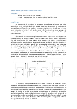 Experimento 6: Contadores Síncronos
Objetivos
 Montar um contador síncrono up/down;
 Estudar e discutir as principais características deste tipo de circuito.
Introdução
No ensaio anterior estudamos os contadores assíncronos e verificamos que nesta
arquitetura, temos flip-flops ligados em cascata, o que leva a existência de um atraso na
propagação do clock cumulativo. Pois bem, existe outra arquitetura de contador que emprega
outra estratégia, contornando este problema do acúmulo dos atrasos de propagação, o
contador síncrono. Neste modelo de contador, todos os flip-flops recebem o sinal de clock
simultaneamente.
Obviamente, em um contador geralmente queremos que cada flip-flop responda de
maneira diferente ao pulso de clock. Por exemplo, supondo um contador binário crescente (ou
up), que apresenta em suas saídas o valor 0000, queremos que apenas o flip-flop menos
significativo alterne o estado de sua saída quando o pulso de clock for aplicado, enquanto os
demais permanecem inalterados, fazendo com que suas saídas passem para o valor 0001. Para
isso acontecer, é necessário que às entradas de cada flip-flop seja aplicado um nível lógico
conveniente, que fará ele transitar ou não de acordo com o valor atual da contagem.
Para conseguirmos isso, é necessário utilizar um circuito combinacional, formado por
portas lógicas, que receberá os valores presentes na saída de todos os flip-flop, e produzirá, a
partir destes valores, os níveis adequados a serem aplicados à entrada de cada flip-flop. A figura
a seguir ilustra a arquitetura genérica de um contador síncrono.
Na arquitetura genérica mostrada na figura vemos a utilização de flip-flops T, porém,
podem ser empregados quaisquer tipos de flip-flops na construção de contadores síncronos, já
que podemos sempre projetar um circuito combinacional que produza os valores adequados as
entradas destes flip-flops. Justamente, uma das grandes vantagens do contador síncrono é que,
através do projeto do circuito combinacional adequado, pode-se construir um contador de
praticamente qualquer seqüência. Obviamente, os modelos de contadores mais comuns são os
contadores decimais (contam de 0 a 9, ou seja, módulo 10) e binários (contam de 0 a F, módulo
16), crescentes e decrescentes. Sendo que estes contadores podem ser agrupados a fim de
conseguirmos módulos maiores de contagem.
 