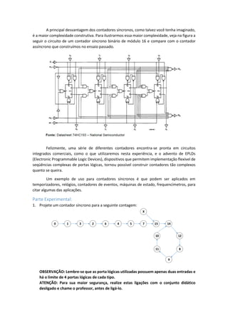 A principal desvantagem dos contadores síncronos, como talvez você tenha imaginado,
é a maior complexidade construtiva. Para ilustrarmos essa maior complexidade, veja na figura a
seguir o circuito de um contador síncrono binário de módulo 16 e compare com o contador
assíncrono que construímos no ensaio passado.
Felizmente, uma série de diferentes contadores encontra-se pronta em circuitos
integrados comerciais, como o que utilizaremos nesta experiência, e o advento de EPLDs
(Electronic Programmable Logic Devices), dispositivos que permitem implementação flexível de
seqüências complexas de portas lógicas, tornou possível construir contadores tão complexos
quanto se queira.
Um exemplo de uso para contadores síncronos é que podem ser aplicados em
temporizadores, relógios, contadores de eventos, máquinas de estado, frequencímetros, para
citar algumas das aplicações.
Parte Experimental:
1. Projete um contador síncrono para a seguinte contagem:
0 1 3 2 6 4 5 7 15 14
12
8
9
11
10
X
OBSERVAÇÃO: Lembre-se que as porta lógicas utilizadas possuem apenas duas entradas e
há o limite de 4 portas lógicas de cada tipo.
ATENÇÃO: Para sua maior segurança, realize estas ligações com o conjunto didático
desligado e chame o professor, antes de ligá-lo.
 