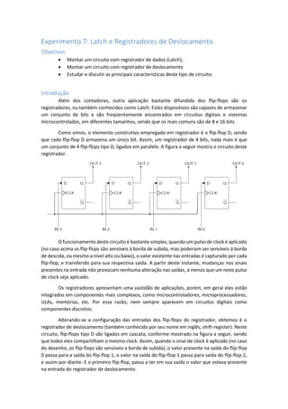 Experimento 7: Latch e Registradores de Deslocamento
Objetivos
 Montar um circuito com registrador de dados (Latch);
 Montar um circuito com registrador de deslocamento
 Estudar e discutir as principais características deste tipo de circuito.
Introdução
Além dos contadores, outra aplicação bastante difundida dos flip-flops são os
registradores, ou também conhecidos como Latch. Estes dispositivos são capazes de armazenar
um conjunto de bits e são freqüentemente encontrados em circuitos digitais e sistemas
microcontrolados, em diferentes tamanhos, sendo que os mais comuns são de 8 e 16 bits.
Como vimos, o elemento construtivo empregado em registrador é o flip-flop D, sendo
que cada flip-flop D armazena um único bit. Assim, um registrador de 4 bits, nada mais é que
um conjunto de 4 flip-flops tipo D, ligados em paralelo. A figura a seguir mostra o circuito deste
registrador.
O funcionamento deste circuito é bastante simples, quando um pulso de clock é aplicado
(no caso acima os flip-flops são sensíveis à borda de subida, mas poderiam ser sensíveis à borda
de descida, ou mesmo a nível alto ou baixo), o valor existente nas entradas é capturado por cada
flip-flop, e transferido para sua respectiva saída. A partir deste instante, mudanças nos sinais
presentes na entrada não provocam nenhuma alteração nas saídas, a menos que um novo pulso
de clock seja aplicado.
Os registradores apresentam uma vastidão de aplicações, porém, em geral eles estão
integrados em componentes mais complexos, como microcontroladores, microprocessadores,
ULAs, memórias, etc. Por essa razão, nem sempre aparecem em circuitos digitais como
componentes discretos
Alterando-se a configuração das entradas dos flip-flops do registrador, obtemos é o
registrador de deslocamento (também conhecido por seu nome em inglês, shift-register). Neste
circuito, flip-flops tipo D são ligados em cascata, conforme mostrado na figura a seguir, sendo
que todos eles compartilham o mesmo clock. Assim, quando o sinal de clock é aplicado (no caso
do desenho, os flip-flops são sensíveis a borda de subida), o valor presente na saída do flip-flop
0 passa para a saída do flip-flop 1, o valor na saída do flip-flop 1 passa para saída do flip-flop 2,
e assim por diante. E o primeiro flip-flop, passa a ter em sua saída o valor que estava presente
na entrada do registrador de deslocamento.
 
