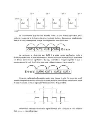 Se considerarmos que OUT0 no desenho acima é a saída menos significativa, então
podemos representar o deslocamento como mostrado abaixo, e dizemos que a cada clock a
rotação de 1 bit para esquerda, ou seja, em direção ao bit mais significativo.
Ao contrário, se dissermos que OUT3 é a saída menos significativa, então o
deslocamento equivale ao mostrado a seguir, e dizemos que houve a rotação de um bit a direita,
em direção ao bit menos significativo. Ou seja, o sentido da rotação depende do que se
considera como bit mais significativo, e de onde está a entrada em relação a este bit.
Uma das muitas aplicações possíveis com este tipo de circuito é a conversão serial-
paralela. Imagine que temos o trem pulso mostrado abaixo, transmitido em conjunto com o sinal
de clock mostrado, ao nosso registrador de deslocamento de quatro bits.
Observando o estado das saídas do registrador logo após a chegada de cada borda de
clock temos os mostrado a seguir:
 