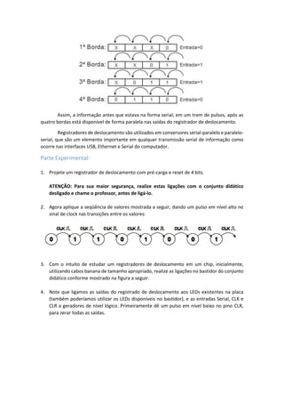 Assim, a informação antes que estava na forma serial, em um trem de pulsos, após as
quatro bordas está disponível de forma paralela nas saídas do registrador de deslocamento.
Registradores de deslocamento são utilizados em conversores serial-paralelo e paralelo-
serial, que são um elemento importante em qualquer transmissão serial de informação como
ocorre nas interfaces USB, Ethernet e Serial do computador.
Parte Experimental:
1. Projete um registrador de deslocamento com pré-carga e reset de 4 bits.
ATENÇÃO: Para sua maior segurança, realize estas ligações com o conjunto didático
desligado e chame o professor, antes de ligá-lo.
2. Agora aplique a seqüência de valores mostrada a seguir, dando um pulso em nível alto no
sinal de clock nas transições entre os valores:
3. Com o intuito de estudar um registradores de deslocamento em um chip, inicialmente,
utilizando cabos banana de tamanho apropriado, realize as ligações no bastidor do conjunto
didático conforme mostrado na figura a seguir.
4. Note que ligamos as saídas do registrado de deslocamento aos LEDs existentes na placa
(também poderíamos utilizar os LEDs disponíveis no bastidor), e as entradas Serial, CLK e
CLR a geradores de nível lógico. Primeiramente dê um pulso em nível baixo no pino CLR,
para zerar todas as saídas.
 