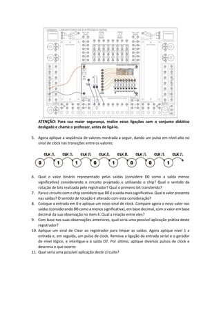 ATENÇÃO: Para sua maior segurança, realize estas ligações com o conjunto didático
desligado e chame o professor, antes de ligá-lo.
5. Agora aplique a seqüência de valores mostrada a seguir, dando um pulso em nível alto no
sinal de clock nas transições entre os valores:
6. Qual o valor binário representado pelas saídas (considere D0 como a saída menos
significativa) considerando o circuito projetado e utilizando o chip? Qual o sentido da
rotação de bits realizada pelo registrador? Qual o primeiro bit transferido?
7. Para o circuito com o chip considere que D0 é a saída mais significativa. Qual o valor presente
nas saídas? O sentido de rotação é alterado com esta consideração?
8. Coloque a entrada em 0 e aplique um novo sinal de clock. Compare agora o novo valor nas
saídas (considerando D0 como a menos significativa), em base decimal, com o valor em base
decimal da sua observação no item 4. Qual a relação entre eles?
9. Com base nas suas observações anteriores, qual seria uma possível aplicação prática deste
registrador?
10. Aplique um sinal de Clear ao registrador para limpar as saídas. Agora aplique nível 1 a
entrada e, em seguida, um pulso de clock. Remova a ligação da entrada serial e o gerador
de nível lógico, e interligue-a à saída D7. Por último, aplique diversos pulsos de clock e
descreva o que ocorre:
11. Qual seria uma possível aplicação deste circuito?
 