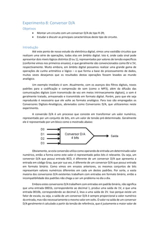 Experimento 8: Conversor D/A
Objetivos
 Montar um circuito com um conversor D/A do tipo R-2R;
 Estudar e discutir as principais características deste tipo de circuito.
Introdução
Até este ponto de nosso estudo da eletrônica digital, vimos uma vastidão circuitos que
realizam uma série de operações, todas elas em âmbito digital. Isto é, onde cada sinal pode
apresentar dois níveis lógicos distintos (0 ou 1), representados por valores de tensão específicos
(conforme vimos nos primeiros ensaios), e que geralmente são convencionados como 0V e 5V,
respectivamente. Muito embora, em âmbito digital possamos realizar uma grande gama de
operações de cunho aritmético e lógico – o que forma a base do processamento de dados,
muitas vezes desejamos que os resultados destas operações fossem levados ao mundo
analógico.
Um exemplo imediato é som. Atualmente, com os avanços dos filtros digitais, novos
padrões para a codificação e compressão de som (como o MP3), além da difusão das
comunicações digitais (com transmissão de voz em meios intrinsecamente digitais), o som é
geralmente tratado, armazenado e transmitido em formato digital. Porém, para que ele seja
reproduzido é necessário que ele volte ao formato analógico. Para isso são empregados os
Conversores Digitais–Analógicos, abreviados como Conversores D/A, que utilizaremos neste
experimento.
A conversão D/A é um processo que consiste em transformar um valor numérico,
representado por um conjunto de bits, em um valor de tensão pré-determinado. Geralmente
ele é representado por um bloco como o mostrado abaixo:
Obviamente, se esta conversão utiliza como operando de entrada um determinado valor
numérico, então a forma como este valor é representado pelos bits é relevante. Ou seja, um
conversor D/A que possui entrada BCD, é diferente de um conversor D/A que apresenta a
entrada em código Gray, que por sua vez, é diferente de um conversor D/A que possui entrada
em formato binário. Como vimos em ensaios anteriores, os mesmos conjuntos de bits
representam valores numéricos diferentes em cada um destes padrões. Por sorte, a vasta
maioria dos conversores D/A existentes trabalham com entradas em formato binário, então a
incompatibilidade dos padrões não chega a ser um problema no dia a dia.
Embora estes conversores D/A trabalhem com entradas em padrão binário, não significa
que uma entrada 0001b, correspondente ao decimal 1, produz uma saída de 1V, e que uma
entrada 0010b, correspondendo ao decimal 2, leva a uma saída de 2V. Isso porque existe um
fator de escala, ou seja, a saída de um conversor D/A é sempre proporcional a valor numérico
da entrada, mas não necessariamente o mesmo valor em volts. O valor na saída de um conversor
D/A geralmente é calculado a partir da tensão de referência, que é justamente o maior valor de
 