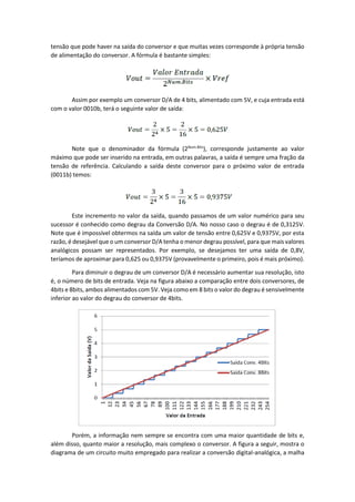 tensão que pode haver na saída do conversor e que muitas vezes corresponde à própria tensão
de alimentação do conversor. A fórmula é bastante simples:
Assim por exemplo um conversor D/A de 4 bits, alimentado com 5V, e cuja entrada está
com o valor 0010b, terá o seguinte valor de saída:
Note que o denominador da fórmula (2Num.Bits
), corresponde justamente ao valor
máximo que pode ser inserido na entrada, em outras palavras, a saída é sempre uma fração da
tensão de referência. Calculando a saída deste conversor para o próximo valor de entrada
(0011b) temos:
Este incremento no valor da saída, quando passamos de um valor numérico para seu
sucessor é conhecido como degrau da Conversão D/A. No nosso caso o degrau é de 0,3125V.
Note que é impossível obtermos na saída um valor de tensão entre 0,625V e 0,9375V, por esta
razão, é desejável que o um conversor D/A tenha o menor degrau possível, para que mais valores
analógicos possam ser representados. Por exemplo, se desejamos ter uma saída de 0,8V,
teríamos de aproximar para 0,625 ou 0,9375V (provavelmente o primeiro, pois é mais próximo).
Para diminuir o degrau de um conversor D/A é necessário aumentar sua resolução, isto
é, o número de bits de entrada. Veja na figura abaixo a comparação entre dois conversores, de
4bits e 8bits, ambos alimentados com 5V. Veja como em 8 bits o valor do degrau é sensivelmente
inferior ao valor do degrau do conversor de 4bits.
Porém, a informação nem sempre se encontra com uma maior quantidade de bits e,
além disso, quanto maior a resolução, mais complexo o conversor. A figura a seguir, mostra o
diagrama de um circuito muito empregado para realizar a conversão digital-analógica, a malha
 
