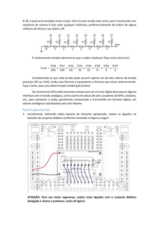 R-2R, o qual será estudado neste ensaio. Este circuito recebe este nome, pois é construído com
resistores de valores R (um valor qualquer arbitrário, preferencialmente da ordem de alguns
milhares de ohms) e seu dobro, 2R.
É relativamente simples demonstrar que a saída é dada por (faça como exercício):
Considerando-se que cada tensão pode assumir apenas um de dois valores de tensão
possíveis (0V ou Vref), então esta fórmula é equivalente a fórmula que vimos anteriormente.
Faça o teste, para uma determinada combinação binária.
Os conversores D/A estão presentes sempre que um circuito digital deve possui alguma
interface com o mundo analógico, como ocorre em placas de som, tocadores de MP3, celulares,
etc., para converter o áudio, geralmente armazenado e transmitido em formato digital, em
valores analógicos reproduzidos pelo alto-falante.
Parte Experimental:
1. Inicialmente, utilizando cabos banana de tamanho apropriado, realize as ligações no
bastidor do conjunto didático conforme mostrado na figura a seguir:
ATENÇÃO: Para sua maior segurança, realize estas ligações com o conjunto didático
desligado e chame o professor, antes de ligá-lo.
 