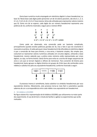 Outra base numérica muito empregada em eletrônica digital é a base hexadecimal, ou
base 16. Nesta base cada digito pode apresentar um de 16 valores possíveis, são eles 0, 1, 2, 3,
4, 5, 6, 7, 8, 9, A, B, C, D, E e F (isso mesmo, letras são utilizadas para representar valores maiores
que 9). Como era de se esperar, cada digito de um número hexadecimal representa uma
potência de 16, conforme mostrado a seguir para o número 9FCD
Como pode ser observado, esta conversão pode ser bastante complicada,
principalmente quando envolve potências grandes de 16, mas o fato é que ela raramente é
necessária na prática. A razão pela qual a base hexadecimal é tão difundida em eletrônica digital
é que a conversão de hexa para binário, e vice-versa, é bastante simples, tão simples que,
costumam-se representar valores numéricos utilizados em circuitos digitais, utilizando a base
hexadecimal, mesmo sabendo que a prática estes números estão representados por sinais
digitais, ou seja, na forma binária. Desta forma para evita-se a escrita de longas sequencias de
zeros e uns que se tornam ilegíveis e difíceis de memorizar. Para converter de binária para
hexadecimal, basta agrupar os dígitos binários em grupos de 4 bits (que são conhecidos como
nibbles) e substituí-los pelo seu equivalente hexadecimal, conforme mostrado a seguir:
O processo inverso é semelhante, basta substituir os símbolos hexadecimais por seus
equivalentes binários. Obviamente, este processo torna-se mais fácil e automático quando
sabemos de cor a correspondência entre cada nibble e seu equivalente em hexadecimal.
2. Kit didático LEG2000
Na figura abaixo há a representação do kit didático LEG2000, que utilizaremos na maior parte
dos experimento. O uso do kit tem o intuito de facilitar e agilizar os experimentos que serão
realizados.
 