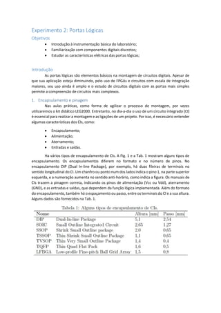 Experimento 2: Portas Lógicas
Objetivos
 Introdução à instrumentação básica do laboratório;
 Familiarização com componentes digitais discretos;
 Estudar as características elétricas das portas lógicas;
Introdução
As portas lógicas são elementos básicos na montagem de circuitos digitais. Apesar de
que sua aplicação esteja diminuindo, pelo uso de FPGAs e circuitos com escala de integração
maiores, seu uso ainda é amplo e o estudo de circuitos digitais com as portas mais simples
permite a compreensão de circuitos mais complexos.
1. Encapsulamento e pinagem
Nas aulas práticas, como forma de agilizar o processo de montagem, por vezes
utilizaremos o kit didático LEG2000. Entretanto, no dia-a-dia o uso de um circuito integrado (CI)
é essencial para realizar a montagem e as ligações de um projeto. Por isso, é necessário entender
algumas características dos CIs, como:
 Encapsulamento;
 Alimentação;
 Aterramento;
 Entradas e saídas.
Ha vários tipos de encapsulamento de CIs. A Fig. 1 e a Tab. 1 mostram alguns tipos de
encapsulamento. Os encapsulamentos diferem no formato e no número de pinos. No
encapsulamento DIP (Dual In-line Package), por exemplo, há duas fileiras de terminais no
sentido longitudinal do CI. Um chanfro ou ponto num dos lados indica o pino 1, na parte superior
esquerda, e a numeração aumenta no sentido anti-horário, como indica a figura. Os manuais de
CIs trazem a pinagem correta, indicando os pinos de alimentação (Vcc ou Vdd), aterramento
(GND), e as entradas e saídas, que dependem da função lógica implementada. Além do formato
do encapsulamento, também há o espaçamento ou passo, entre os terminais do CI e a sua altura.
Alguns dados são fornecidos na Tab. 1.
 