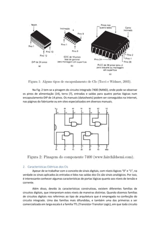 Na Fig. 2 tem-se a pinagem do circuito integrado 7400 (NAND), onde pode-se observar
os pinos de alimentação (14), terra (7), entradas e saídas para quatro portas lógicas num
encapsulamento DIP de 14 pinos. Os manuais (datasheets) podem ser conseguidos na internet,
nas páginas do fabricante ou em sites especializados em diversos manuais.
2. Características Elétricas dos CIs
Apesar de se trabalhar com o conceito de sinais digitais, com níveis lógicos “0” e “1”, na
verdade os sinais aplicados às entradas e lidos nas saídas dos CIs são sinais analógicos. Por isso,
é interessante conhecer algumas características de portas lógicas quanto aos níveis de tensão e
corrente.
Além disso, devido às características construtivas, existem diferentes famílias de
circuitos digitais, que interpretam estes níveis de maneiras distintas. Quando dizemos famílias
de circuitos digitais nos referimos ao tipo de arquitetura que é empregada na confecção do
circuito integrado. Uma das famílias mais difundidas, e também uma das primeiras a ser
comercializada em larga escala é a família TTL (Transistor-Transitor Logic), em que todo circuito
 