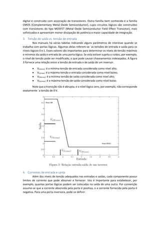 digital é construído com associação de transistores. Outra família bem conhecida é a família
CMOS (Complementary Metal Oxide Semiconductor), cujos circuitos lógicos são construídos
com transistores do tipo MOSFET (Metal Oxide Semiconductor Field Effect Transistor), mais
sofisticados e apresentam menor dissipação de potência e maior capacidade de integração.
3. Tensão de saída vs. tensão de entrada
Nos manuais há várias tabelas indicando alguns parâmetros de interesse quando se
trabalha com portas lógicas. Algumas delas referem-se `as tensões de entrada e saída para os
níveis lógicos 0 e 1. Esses valores são importantes para determinar os níveis de tensão máximos
e mínimos da saída e entrada de uma porta lógica. Se esta estiver sujeita a ruídos, por exemplo,
o nível de tensão pode ser modificado, o que pode causar chaveamentos indesejados. A figura
3 fornece uma relação entre a tensão de entrada e de saída de um inversor.
 VIH(min): é a mínima tensão de entrada considerada como nível alto;
 VIL(max): é a máxima tensão e entrada considerada como nível baixo;
 VOH(min): é a mínima tensão de saída considerada como nível alto;
 VOL(max): é a máxima tensão de saída considerada como nível baixo.
Note que a transição não é abrupta, e o nível lógico zero, por exemplo, não corresponde
exatamente `a tensão de 0 V.
4. Correntes de entrada e saída
Além dos níveis de tensão adequados nas entradas e saídas, cada componente possui
limites de corrente que pode absorver e fornecer. Isto é importante para estabelecer, por
exemplo, quantas portas lógicas podem ser colocadas na saída de uma outra. Por convenção
assume-se que a corrente absorvida pela porta é positiva, e a corrente fornecida pela porta é
negativa. Para uma porta inversora, pode-se definir:
 