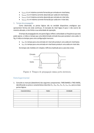  IIL(max): é a m´máxima corrente fornecida por entrada em nível baixo;
 IOL(max): é a m´máxima corrente absorvida por saída em nível baixo;
 IIH(max): é a m´máxima corrente absorvida por entrada em nível alto;
 IOH(max): é a m´máxima corrente fornecida por saída em n´nível alto.
5. Tempo de propagação
Como observado, as portas lógicas são na verdade dispositivos analógicos que
apresentem formas de onda contínuas. A transição do nível lógico 0 para 1 não ocorre de
maneira abrupta, e isto limita a sua velocidade de operação.
O tempo de propagação de uma porta lógica reflete a velocidade ou frequência que esta
pode operar, e indica o tempo que uma determinada entrada leva para produzir uma saída. A
Fig. 4 indica os tempos para uma configuração inversora:
 tPHL: é o tempo para uma entrada em nível alto produzir uma saída em nível baixo.
 tPLH: é o tempo para uma entrada em nível baixo produzir uma saída em nível alto.
Os tempos são medidos em relação a 50% da amplitude pico-a-pico dos sinais.
Parte Experimental:
1. Consulte os manuais (datasheets) dos seguintes componentes: 7400 (NAND) e 7402 (NOR),
identificando os pinos e características descritos Vcc, VOH, VOL, VIH, VIL, tPLH, tPHL para as duas
portas lógicas.
Característica Valor Unidade
 