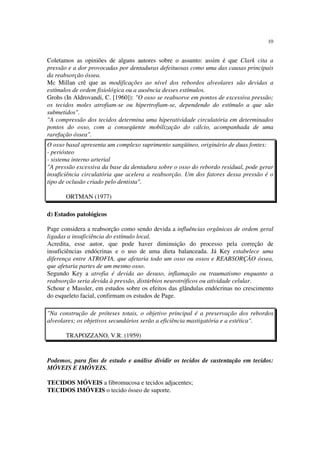 10
Coletamos as opiniões de alguns autores sobre o assunto: assim é que Clark cita a
pressão e a dor provocadas por dentaduras defeituosas como uma das causas principais
da reabsorção óssea.
Mc Millan crê que as modificações ao nível dos rebordos alveolares são devidas a
estímulos de ordem fisiológica ou a ausência desses estímulos.
Grohs (In Aldrovandi, C. [1960]): "O osso se reabsorve em pontos de excessiva pressão;
os tecidos moles atrofiam-se ou hipertrofiam-se, dependendo do estímulo a que são
submetidos".
"A compressão dos tecidos determina uma hiperatividade circulatória em determinados
pontos do osso, com a conseqüente mobilização do cálcio, acompanhada de uma
rarefação óssea".
O osso basal apresenta um complexo suprimento sangüíneo, originário de duas fontes:
- periósteo
- sistema interno arterial
"A pressão excessiva da base da dentadura sobre o osso do rebordo residual, pode gerar
insuficiência circulatória que acelera a reabsorção. Um dos fatores dessa pressão é o
tipo de oclusão criado pelo dentista".
ORTMAN (1977)
d) Estados patológicos
Page considera a reabsorção como sendo devida a influências orgânicas de ordem geral
ligadas a insuficiência do estímulo local.
Acredita, esse autor, que pode haver diminuição do processo pela correção de
insuficiências endócrinas e o uso de uma dieta balanceada. Já Key estabelece uma
diferença entre ATROFIA, que afetaria todo um osso ou ossos e REABSORÇÃO óssea,
que afetaria partes de um mesmo osso.
Segundo Key a atrofia é devida ao desuso, inflamação ou traumatismo enquanto a
reabsorção seria devida à pressão, distúrbios neurotróficos ou atividade celular.
Schour e Massler, em estudos sobre os efeitos das glândulas endócrinas no crescimento
do esqueleto facial, confirmam os estudos de Page.
"Na construção de próteses totais, o objetivo principal é a preservação dos rebordos
alveolares; os objetivos secundários serão a eficiência mastigatória e a estética".
TRAPOZZANO, V.R. (1959)
Podemos, para fins de estudo e análise dividir os tecidos de sustentação em tecidos:
MÓVEIS E IMÓVEIS.
TECIDOS MÓVEIS a fibromucosa e tecidos adjacentes;
TECIDOS IMÓVEIS o tecido ósseo de suporte.
 