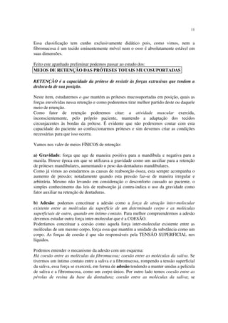 11
Essa classificação tem cunho exclusivamente didático pois, como vimos, nem a
fibromucosa é um tecido eminentemente móvel nem o osso é absolutamente estável em
suas dimensões.
Feito este apanhado preliminar podemos passar ao estudo dos:
RETENÇÃO é a capacidade da prótese de resistir às forças extrusivas que tendem a
desloca-la de sua posição.
Neste item, estudaremos o que mantém as próteses mucosuportadas em posição, quais as
forças envolvidas nessa retenção e como poderemos tirar melhor partido deste ou daquele
meio de retenção.
Como fator de retenção poderemos citar: a atividade muscular exercida,
inconscientemente, pelo próprio paciente, mantendo a adaptação dos tecidos
circunjacentes às bordas da prótese. É evidente que não poderemos contar com esta
capacidade do paciente ao confeccionarmos próteses e sim devemos criar as condições
necessárias para que isso ocorra.
Vamos nos valer de meios FÍSICOS de retenção:
a) Gravidade: força que age de maneira positiva para a mandíbula e negativa para a
maxila. Houve época em que se utilizava a gravidade como um auxiliar para a retenção
de próteses mandibulares, aumentando o peso das dentaduras mandibulares.
Como já vimos ao estudarmos as causas de reabsorção óssea, esta sempre acompanha o
aumento de pressão; notadamente quando esta pressão faz-se de maneira irregular e
arbitrária. Mesmo não levando em consideração o desconforto causado ao paciente, o
simples conhecimento das leis de reabsorção já contra-indica o uso da gravidade como
fator auxiliar na retenção de dentaduras.
b) Adesão: podemos conceituar a adesão como a força de atração inter-molecular
existente entre as moléculas da superfície de um determinado corpo e as moléculas
superficiais de outro, quando em íntimo contato. Para melhor compreendermos a adesão
devemos estudar outra força inter-molecular que é a COESÃO.
Poderíamos conceituar a coesão como aquela força inter-molecular existente entre as
moléculas de um mesmo corpo, força essa que mantém a unidade da substância como um
corpo. As forças de coesão é que são responsáveis pela TENSÃO SUPERFICIAL nos
líquidos.
Podemos entender o mecanismo da adesão com um esquema:
Há coesão entre as moléculas da fibromucosa; coesão entre as moléculas da saliva. Se
tivermos um íntimo contato entre a saliva e a fibromucosa, rompendo a tensão superficial
da saliva, essa força se exercerá, em forma de adesão tendendo a manter unidas a película
de saliva e a fibromucosa, como um corpo único. Por outro lado temos coesão entre as
pérolas de resina da base da dentadura; coesão entre as moléculas da saliva; se
MEIOS DE RETENÇÃO DAS PRÓTESES TOTAIS MUCOSUPORTADAS
 
