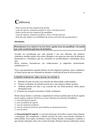 14
- limites gerais da área chapeável da maxila
- zonas de suporte, selamento periférico, alívio e borda posterior
- limites gerais da área chapeável da mandíbula
- zonas de suporte, selamento periférico, alívio e borda posterior
- músculos que influem na estabilidade da prótese total músculos paraprotéticos
Introdução:
Denominamos área chapeável ou área basal, aquelas áreas da mandíbula e da maxila
que serão recobertas pela base da dentadura.
Levando em consideração que cada paciente é um caso diferente, não podemos
estabelecer medidas rígidas, mas somos obrigados a nos guiar por uma série de princípios
biomecânicos e fisiológicos que nos orientarão no reconhecimento e delimitação dessa
área.
Dessa maneira, baseando-nos em conhecimentos já adquiridos anteriormente,
estabelecemos os:
Visto o que pretendemos quando falamos em área chapeável, podemos, agora, estabelecer
os limites gerais que nos orientarão no desenho e confecção da base de nossas próteses.
• Rebordo alveolar em toda a sua extensão (de tuberosidade a tuberosidade);
• Paredes vestibulares do rebordo alveolar até o sulco gêngivo-labial e geniano
• Abóbada palatina em toda a sua extensão até sua borda posterior, limite palato
duro/palato mole
• Contorno das inserções musculares e bridas vestibulares
Dentro desses limites e conforme a magnitude do esforço recebido pelo tecido de suporte
nessas regiões, podemos dividi-las em zonas. Devemos essa divisão a Pendleton:
1. zona principal de suporte
2. zona secundária de suporte
3. zona de selamento periférico
4. zona de selamento posterior (post-daming ou dicagem posterior)
5. zona de alívio
1. Zona principal de suporte: é a zona de maxila que irá receber o maior esforço durante
a mastigação. Ela compreende o rebordo alveolar em toda a sua extensão incluindo as
tuberosidades. Essa região, recebendo o maior esforço durante a mastigação é, também, a
que maiores alterações sofre com o correr do tempo. Notamos intensas reabsorções ósseas
CAPÍTULO II.
LIMITES GERAIS DA ÁREA BASAL DA MAXILA
 