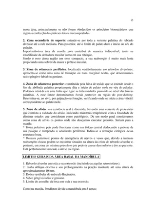 15
nessa área, principalmente se não foram obedecidos os princípios biomecânicos que
regem a confecção das próteses totais mucosuportadas.
2. Zona secundária de suporte: estende-se por toda a vertente palatina do rebordo
alveolar até a rafe mediana. Para posterior, até o limite do palato duro e início do véu do
paladar.
Importantíssima área da maxila pois contribui de maneira indiscutível, tanto na
estabilidade da dentadura maxilar como em sua retenção.
Sendo o osso dessa região um osso compacto, a sua reabsorção é muito mais lenta
propiciando uma sobrevida maior a prótese maxilar.
3. Zona de selamento periférico: localizada vestibularmente aos rebordos alveolares,
apresenta-se como uma zona de transição ou zona marginal neutra, que denominamos
sulco gêngivo-labial ou geniano.
4. Zona de selamento posterior: constituída pela faixa de tecido que se estende desde o
fim da abóbada palatina propriamente dita e início do palato mole ou véu do paladar.
Podemos situá-la em uma linha que ligue as tuberosidades passando ao nível das foveas
palatinas. A esse limite denominamos borda posterior ou região do post-daming.
Determina-se, ao vivo, por palpação ou fonação, verificando onde se inicia a área vibrátil
correspondente ao palato mole.
5. Zona de alívio: sua existência real é discutida, havendo uma corrente de protesistas
que contesta a validade do alívio, indicando manobras terapêuticas com a finalidade de
eliminar estados que consideram como patológicos. De um modo geral consideramos
como zona de alívio os pontos onde não desejamos executar pressões. Seriam para a
maxila:
* Torus palatino: pois pode funcionar como um fulcro central deslocando a prótese de
sua posição e rompendo o selamento periférico. Indica-se a remoção cirúrgica dessa
estrutura óssea.
* Buracos palatinos: pontos de emergência de nervos e vasos que, devido a intensas
reabsorções ósseas podem se encontrar situados na altura da crista do rebordo alveolar e,
portanto, em zona de máxima pressão o que poderia causar desconforto e dor ao paciente.
Está perfeitamente indicado o alívio da região.
1. Rebordo alveolar em toda a sua extensão (incluindo as papilas retromolares).
2. Linha oblíqua externa e seu prolongamento na porção montante até uma altura de
aproximadamente 10 mm.
3. Dobra vestibular do músculo Bucinador.
4. Sulco gêngivo-labial e geniano.
5. Limite do assoalho da boca em toda a sua extensão.
Como na maxila, Pendleton divide a mandíbula em 5 zonas:
LIMITES GERAIS DA ÁREA BASAL DA MANDÍBULA
 