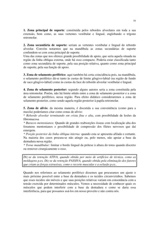 16
1. Zona principal de suporte: constituída pelos rebordos alveolares em toda a sua
extensão, bem como, as suas vertentes vestibular e lingual, englobando o trígono
retromolar.
2. Zona secundária de suporte: seriam as vertentes vestibular e lingual do rebordo
alveolar. Convém notarmos que na mandíbula as zonas secundárias de suporte
confundem-se com zona principal de suporte.
Uma das zonas que nos oferece grande possibilidade de apoio, que seria aquela situada na
região da linha oblíqua externa, onde há osso compacto. Poderia estar classificada tanto
como zona secundária de suporte, pela sua posição relativa, quanto como zona principal
de suporte, pela sua função de apoio.
3. Zona de selamento periférico: aqui também há certa coincidência pois, na mandíbula,
o selamento periférico dá-se tanto às custas de limite gêngivo-labial (na região de fundo
de saco gêngivo-labial) como às custas da face do rebordo alveolar vestibular e lingual.
4. Zona de selamento posterior: segundo alguns autores seria a zona constituída pela
área retromolar. Porém, não há limite nítido entre a zona de selamento posterior e a zona
de selamento periférico, nessa região. Para efeito didático consideraremos a zona de
selamento posterior, como sendo aquela região posterior à papila retromolar.
5. Zona de alívio: da mesma maneira, é discutida a sua conveniência (como para a
maxila) poderíamos citar como zonas de alívio:
* Rebordo alveolar terminando em crista fina e alta, com possibilidade de lesões da
fibromucosa
* Buracos mentonianos: Quando de grandes reabsorções ósseas com localização alta dos
foramens mentonianos e possibilidade de compressão dos filetes nervosos que daí
emergem.
* Porção posterior da linha oblíqua interna: quando esta se apresenta afilada e cortante.
Na maioria dos casos procura-se não atingir ou, pelo menos, não apoiar a base da
dentadura nessa região.
* Torus mandibular: limitar o bordo lingual da prótese à altura do torus quando discreto
ou remover cirurgicamente o osso.
Diz-se da retenção ATIVA, quando obtida por meio de artifícios de técnica, como as
moldagens p.ex. Diz-se da retenção PASSIVA, quando obtida pela eliminação dos fatores
que criam as forças extrusivas, como o recorte muscular e a oclusão p.ex..
Quando nos referimos ao selamento periférico dissemos que procuramos um ajuste o
mais próximo possível entre a base da dentadura e os tecidos circunvizinhos. Sabemos
que esses tecidos são móveis e que suas posições relativas variam em consonância com a
tensão exercida por determinados músculos. Vemos a necessidade de conhecer quais os
músculos que podem interferir com a base da dentadura e como se daria essa
interferência, para que possamos usá-los em nosso proveito e não contra nós.
 