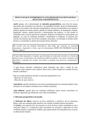 17
Aprile agrupa, sob a denominação de músculos paraprotéticos, uma série de massas
musculares que inserindo-se no maxilar e na mandíbula mantém, direta ou indiretamente,
relações com a prótese. Os músculos paraprotéticos carecem de importância (em relação à
prótese) quando em estática porém, quando em função dinâmica, na mastigação, fonação,
deglutição, mímica, podem provocar o deslocamento das próteses, se suas bordas se
estenderem até a zona de ação desses músculos. Podemos reconhecê-los clinicamente, por
palpação, na zona de selamento periférico, notadamente se pedirmos ao paciente que
execute movimentos que envolvam contrações musculares, ou estirando os tecidos moles
da boca e examinando os pontos de inserção desses músculos.
De acordo com sua posição determina-se uma linha que contorna as inserções
musculares, ligamentos e freios, que foi denominada LINHA DE INSERÇÃO (Aprile;
Saizar; Lüders).
"É uma linha imaginária, irregular, que determina até onde pode estender-se a borda da
prótese, para conseguirmos um selamento periférico perfeito, sem causar irritações nem
perturbar a nutrição dos tecidos, sem alterar a fonação nem provocar traumatismos"
(Fournet).
A ação desses músculos manifesta-se pelas alterações que sofre o fundo de saco
vestibular, tanto superior como inferior, bem como o limite lingual do assoalho da boca
durante a dinâmica.
Para seu estudo poderemos dividir os músculos paraprotéticos em:
- Músculos de ação direta
- Músculos de ação indireta
Ação direta: quando interferem com a base da dentadura pela sua contração própria. Suas
inserções ou seu trajeto coincidem com os limites da prótese.
Ação indireta: quando pela sua contração mobilizam outras massas musculares ou
teciduais adjacentes que interferem com a base da dentadura.
1. Músculos paraprotéticos da maxila:
a) Orbicular dos lábios: insere-se na fossa mirtiforme e estende-se até as comissuras
labiais- pela sua contração pode interferir com a borda vestibular anterior da prótese.
b) Canino: este músculo tem sua inserção ao nível da fossa canina estendendo-se até a
comissura labial. É o responsável pelo movimento de elevação e depressão do sulco
vestibular anterior; responsável, também, pelo aparecimento dos chamados freios laterais
na altura de pré-molares.
MÚSCULOS QUE INTERFEREM NA ESTABILIDADE DAS DENTADURAS:
MÚSCULOS PARAPROTÉTICOS
 