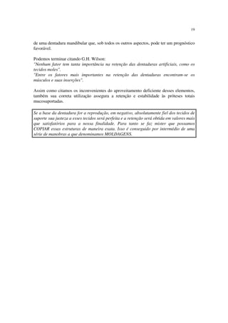 19
de uma dentadura mandibular que, sob todos os outros aspectos, pode ter um prognóstico
favorável.
Podemos terminar citando G.H. Wilson:
"Nenhum fator tem tanta importância na retenção das dentaduras artificiais, como os
tecidos moles".
"Entre os fatores mais importantes na retenção das dentaduras encontram-se os
músculos e suas inserções".
Assim como citamos os inconvenientes do aproveitamento deficiente desses elementos,
também sua correta utilização assegura a retenção e estabilidade às próteses totais
mucosuportadas.
Se a base da dentadura for a reprodução, em negativo, absolutamente fiel dos tecidos de
suporte sua justeza a esses tecidos será perfeita e a retenção será obtida em valores mais
que satisfatórios para a nossa finalidade. Para tanto se faz mister que possamos
COPIAR essas estruturas de maneira exata. Isso é conseguido por intermédio de uma
série de manobras a que denominamos MOLDAGENS.
 