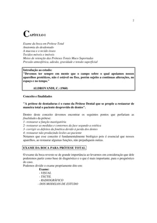 2
CAPÍTULO I
Exame da boca em Prótese Total
Anatomia do desdentado
A mucosa e o tecido ósseo
Tecidos móveis e imóveis
Meios de retenção das Próteses Totais Muco Suportadas
Pressão atmosférica, adesão, gravidade e tensão superficial
Introdução ao estudo:
"Devemos ter sempre em mente que o campo sobre o qual apoiamos nossos
aparelhos protéticos, não é estável ou fixo, porém sujeito a contínuas alterações, no
espaço e no tempo."
ALDROVANDI, C. (1960)
Conceito e finalidades
"A prótese de dentaduras é o ramo da Prótese Dental que se propõe a restaurar de
maneira total o paciente desprovido de dentes".
Dentro deste conceito devemos encontrar os seguintes pontos que perfariam as
finalidades da prótese:
1- restaurar a função mastigatória
2- restaurar as medidas e contornos da face segundo a estética
3- corrigir os defeitos da fonética devido à perda dos dentes
4- restaurar não produzindo lesões ao paciente
Notamos que esse conceito é fundamentalmente biológico pois é essencial que nossos
aparelhos, ao restaurar algumas funções, não prejudiquem outras.
O exame da boca reveste-se de grande importância ao levarmos em consideração que dele
poderemos partir como base de diagnóstico e o que é mais importante, para o prognóstico
do caso.
Podemos dividir o exame propriamente dito em:
Exame:
- VISUAL
- TÁCTIL
- RADIOGRÁFICO
- DOS MODELOS DE ESTUDO
EXAME DA BOCA PARA PRÓTESE TOTAL
 