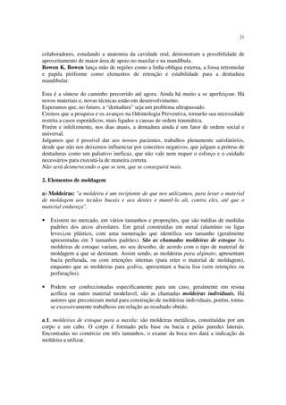 21
colaboradores, estudando a anatomia da cavidade oral, demonstram a possibilidade de
aproveitamento de maior área de apoio no maxilar e na mandíbula.
Bowen K. Bowen lança mão de regiões como a linha oblíqua externa, a fossa retromolar
e papila piriforme como elementos de retenção e estabilidade para a dentadura
mandibular.
Esta é a síntese do caminho percorrido até agora. Ainda há muito a se aperfeiçoar. Há
novos materiais e, novas técnicas estão em desenvolvimento.
Esperamos que, no futuro, a “dentadura” seja um problema ultrapassado.
Cremos que a pesquisa e os avanços na Odontologia Preventiva, tornarão sua necessidade
restrita a casos esporádicos; mais ligados a causas de ordem traumática.
Porém e infelizmente, nos dias atuais, a dentadura ainda é um fator de ordem social e
universal.
Julgamos que é possível dar aos nossos pacientes, trabalhos plenamente satisfatórios,
desde que não nos deixemos influenciar por conceitos negativos, que julgam a prótese de
dentaduras como um paliativo ineficaz, que não vale nem requer o esforço e o cuidado
necessários para executá-la de maneira correta.
Não será desmerecendo o que se tem, que se conseguirá mais.
2. Elementos de moldagem
a) Moldeiras: "a moldeira é um recipiente de que nos utilizamos, para levar o material
de moldagem aos tecidos bucais e aos dentes e mantê-lo ali, contra eles, até que o
material endureça".
• Existem no mercado, em vários tamanhos e proporções, que são médias de medidas
padrões dos arcos alveolares. Em geral construídas em metal (alumínio ou ligas
leves),ou plástico, com uma numeração que identifica seu tamanho (geralmente
apresentadas em 3 tamanhos padrões). São as chamadas moldeiras de estoque As
moldeiras de estoque variam, no seu desenho, de acordo com o tipo de material de
moldagem a que se destinam. Assim sendo, as moldeiras para alginato, apresentam
bacia perfurada, ou com retenções internas (para reter o material de moldagem),
enquanto que as moldeiras para godiva, apresentam a bacia lisa (sem retenções ou
perfurações).
• Podem ser confeccionadas especificamente para um caso, geralmente em resina
acrílica ou outro material modelavel, são as chamadas moldeiras individuais. Há
autores que preconizam metal para construção de moldeiras individuais, porém, torna-
se excessivamente trabalhoso em relação ao resultado obtido.
a.1. moldeiras de estoque para a maxila: são moldeiras metálicas, constituídas por um
corpo e um cabo. O corpo é formado pela base ou bacia e pelas paredes laterais.
Encontradas no comércio em três tamanhos, o exame da boca nos dará a indicação da
moldeira a utilizar.
 