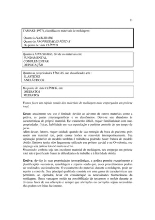 23
Quanto à FINALIDADE, divide os materiais em:
FUNDAMENTAL
COMPLEMENTAR
DUPLICAÇÃO
Quanto as propriedades FÍSICAS, são classificados em :
ELÁSTICOS
ANELÁSTICOS
Do ponto de vista CLÍNICO, em:
IMEDIATOS
MEDIATOS
Vamos fazer um rápido estudo dos materiais de moldagem mais empregados em prótese
total.
Gesso: atualmente seu uso é limitado devido ao advento de outros materiais como a
godiva, as pastas zincoeugenólicas e os elastômeros. Deve-se seu abandono às
características do próprio material. De tratamento difícil, requer familiaridade com suas
propriedades físicas, habilidade em sua espatulação e perfeito controle de seu tempo de
presa.
Além desses fatores, requer cuidado quando de sua remoção da boca do paciente, pois
sendo um material rijo, pode causar lesões se removido intempestivamente. Sua
separação posterior do modelo também é trabalhosa podendo haver fratura do modelo
obtido. Embora tenha sido largamente utilizado em prótese parcial e na Ortodontia, seu
emprego em prótese total é muito restrito.
Resumindo: embora seja um excelente material de moldagem, seu emprego em prótese
total não é justificado frente às dificuldades de trabalho e à fidelidade obtida.
Godiva: devido às suas propriedades termoplásticas, a godiva permite requerimento e
plastificações sucessivas, remoldagem e reparos sendo que, esses procedimentos podem
ser realizados seccionalmente. O escoamento do material, durante a moldagem, pode ser
sujeito a controle. Sua principal qualidade consiste em uma gama de características que
permitem, ao operador, levar em consideração as necessidades biomecânicas da
moldagem. Outra vantagem reside na possibilidade de testarmos o molde durante as
diversas fases de sua obtenção e sempre que alterações ou correções sejam necessárias
elas podem ser feitas facilmente.
TAMAKI (1977), classifica os materiais de moldagem:
Quanto à FINALIDADE
Quanto às PROPRIEDADES FÍSICAS
Do ponto de vista CLÍNICO
 