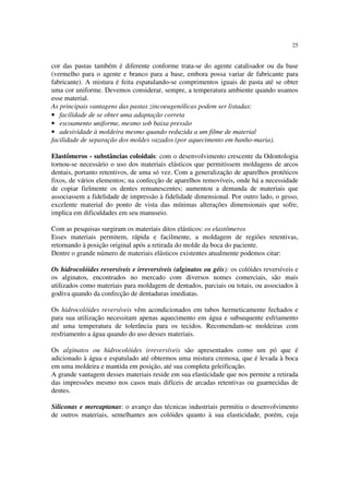 25
cor das pastas também é diferente conforme trata-se do agente catalisador ou da base
(vermelho para o agente e branco para a base, embora possa variar de fabricante para
fabricante). A mistura é feita espatulando-se comprimentos iguais de pasta até se obter
uma cor uniforme. Devemos considerar, sempre, a temperatura ambiente quando usamos
esse material.
As principais vantagens das pastas zincoeugenólicas podem ser listadas:
• facilidade de se obter uma adaptação correta
• escoamento uniforme, mesmo sob baixa pressão
• adesividade à moldeira mesmo quando reduzida a um filme de material
facilidade de separação dos moldes vazados (por aquecimento em banho-maria).
Elastômeros - substâncias coloidais: com o desenvolvimento crescente da Odontologia
tornou-se necessário o uso dos materiais elásticos que permitissem moldagens de arcos
dentais, portanto retentivos, de uma só vez. Com a generalização de aparelhos protéticos
fixos, de vários elementos; na confecção de aparelhos removíveis, onde há a necessidade
de copiar fielmente os dentes remanescentes; aumentou a demanda de materiais que
associassem a fidelidade de impressão à fidelidade dimensional. Por outro lado, o gesso,
excelente material do ponto de vista das mínimas alterações dimensionais que sofre,
implica em dificuldades em seu manuseio.
Com as pesquisas surgiram os materiais ditos elásticos: os elastômeros
Esses materiais permitem, rápida e facilmente, a moldagem de regiões retentivas,
retornando à posição original após a retirada do molde da boca do paciente.
Dentre o grande número de materiais elásticos existentes atualmente podemos citar:
Os hidrocolóides reversíveis e irreversíveis (alginatos ou géis): os colóides reversíveis e
os alginatos, encontrados no mercado com diversos nomes comerciais, são mais
utilizados como materiais para moldagem de dentados, parciais ou totais, ou associados à
godiva quando da confecção de dentaduras imediatas.
Os hidrocolóides reversíveis vêm acondicionados em tubos hermeticamente fechados e
para sua utilização necessitam apenas aquecimento em água e subsequente esfriamento
até uma temperatura de tolerância para os tecidos. Recomendam-se moldeiras com
resfriamento a água quando do uso desses materiais.
Os alginatos ou hidrocolóides irreversíveis são apresentados como um pó que é
adicionado à água e espatulado até obtermos uma mistura cremosa, que é levada à boca
em uma moldeira e mantida em posição, até sua completa geleificação.
A grande vantagem desses materiais reside em sua elasticidade que nos permite a retirada
das impressões mesmo nos casos mais difíceis de arcadas retentivas ou guarnecidas de
dentes.
Siliconas e mercaptanas: o avanço das técnicas industriais permitiu o desenvolvimento
de outros materiais, semelhantes aos colóides quanto à sua elasticidade, porém, cuja
 